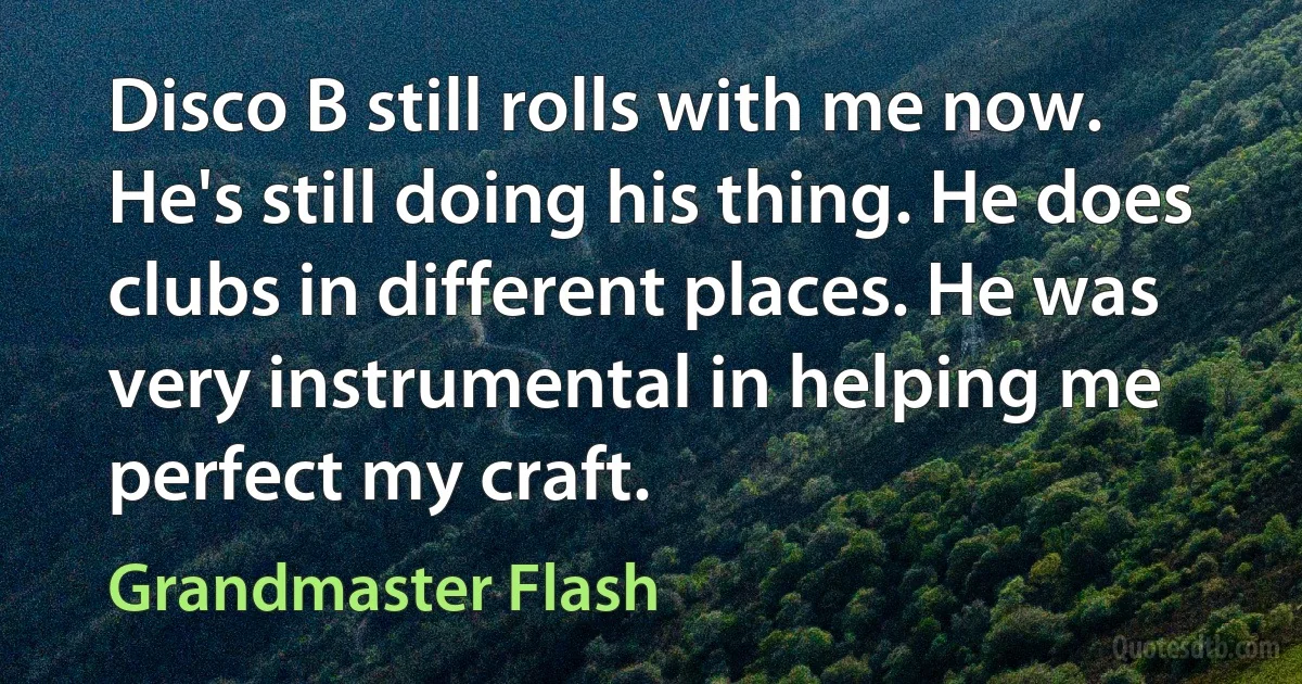 Disco B still rolls with me now. He's still doing his thing. He does clubs in different places. He was very instrumental in helping me perfect my craft. (Grandmaster Flash)