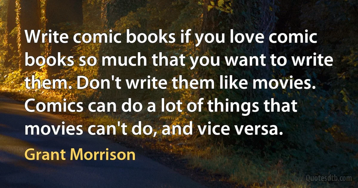 Write comic books if you love comic books so much that you want to write them. Don't write them like movies. Comics can do a lot of things that movies can't do, and vice versa. (Grant Morrison)