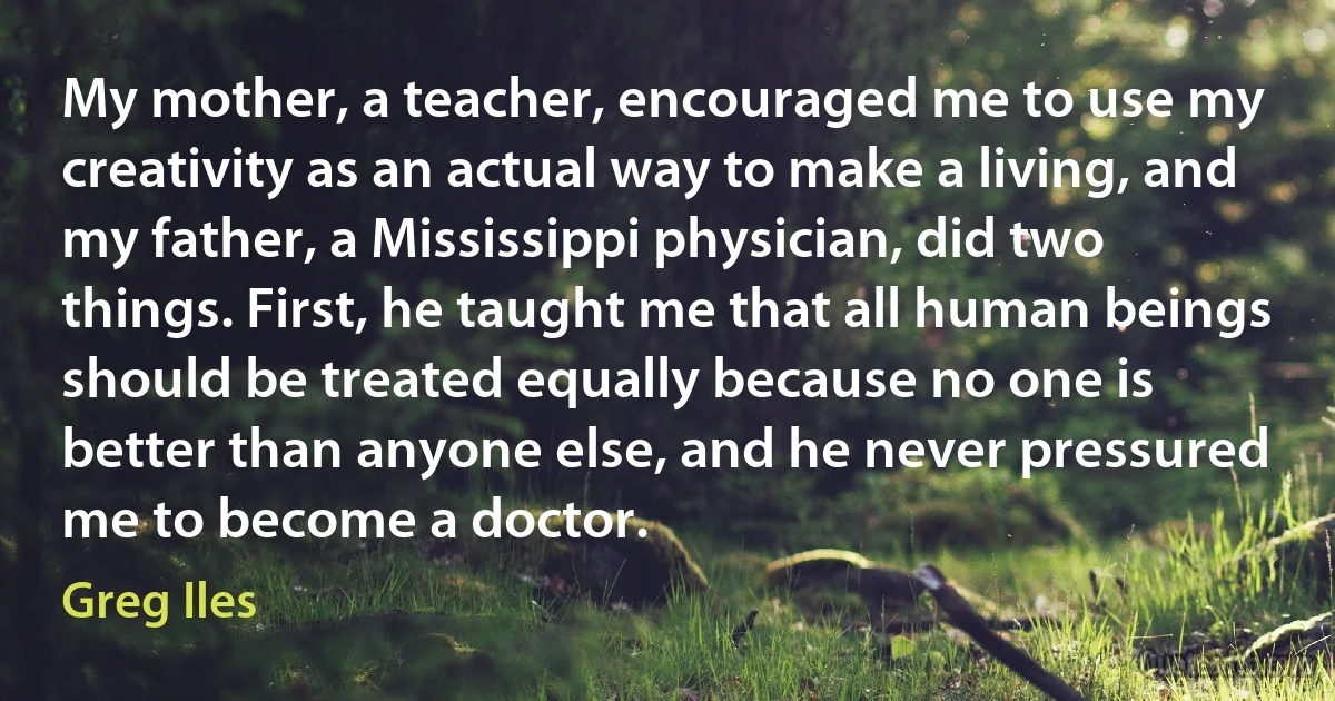 My mother, a teacher, encouraged me to use my creativity as an actual way to make a living, and my father, a Mississippi physician, did two things. First, he taught me that all human beings should be treated equally because no one is better than anyone else, and he never pressured me to become a doctor. (Greg Iles)