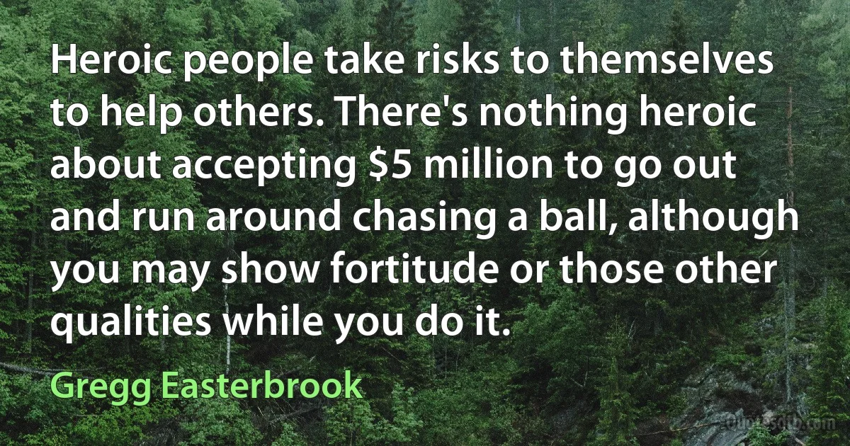 Heroic people take risks to themselves to help others. There's nothing heroic about accepting $5 million to go out and run around chasing a ball, although you may show fortitude or those other qualities while you do it. (Gregg Easterbrook)