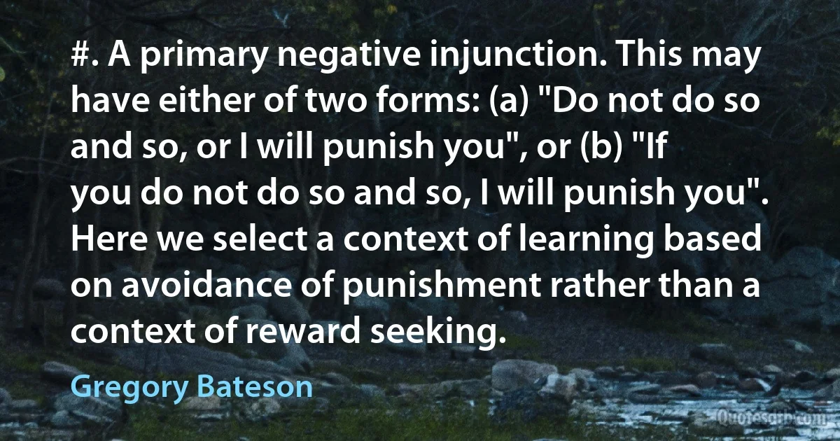#. A primary negative injunction. This may have either of two forms: (a) "Do not do so and so, or I will punish you", or (b) "If you do not do so and so, I will punish you". Here we select a context of learning based on avoidance of punishment rather than a context of reward seeking. (Gregory Bateson)
