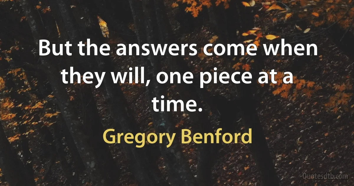 But the answers come when they will, one piece at a time. (Gregory Benford)