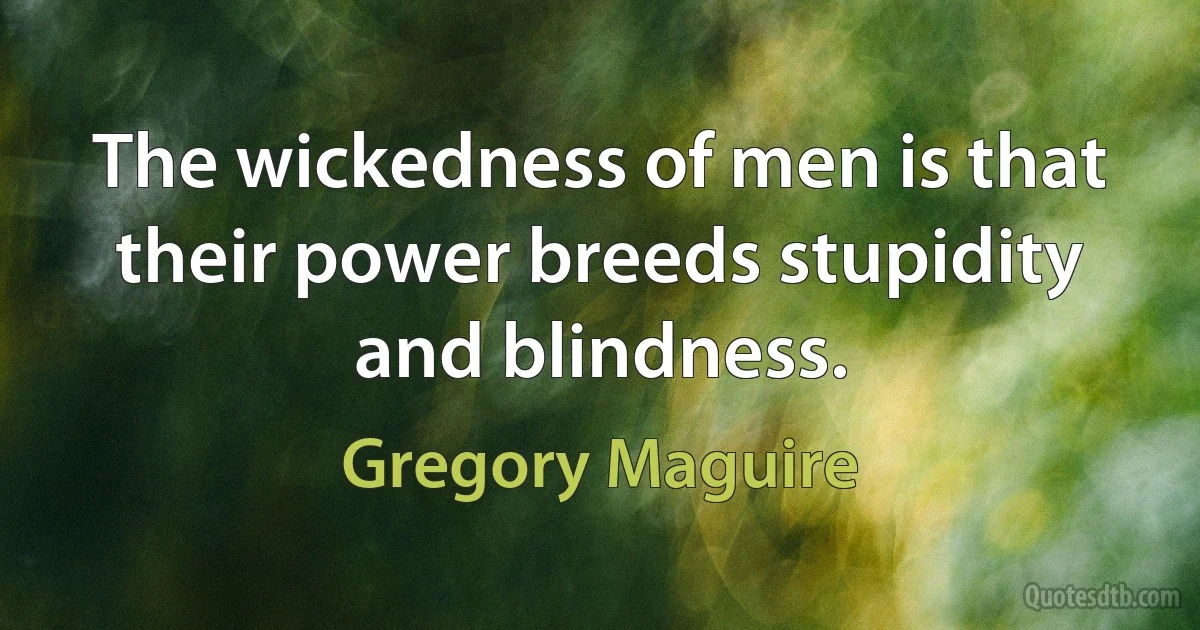 The wickedness of men is that their power breeds stupidity and blindness. (Gregory Maguire)