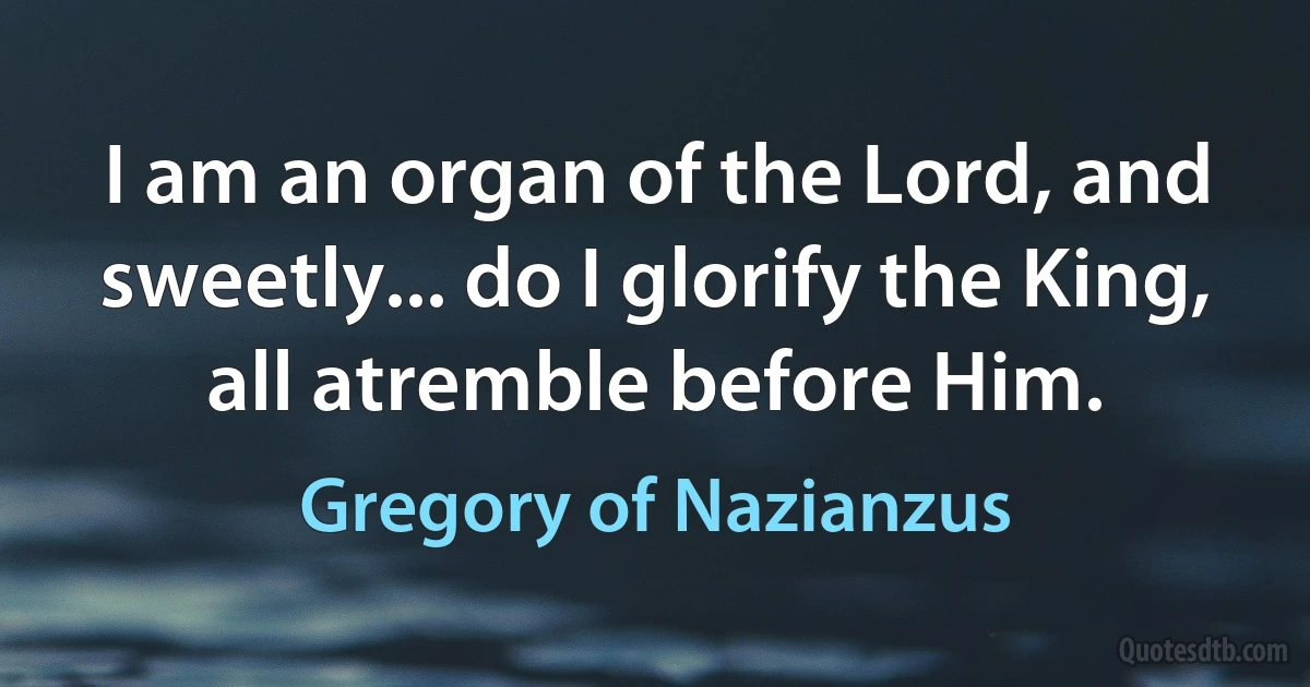 I am an organ of the Lord, and sweetly... do I glorify the King, all atremble before Him. (Gregory of Nazianzus)