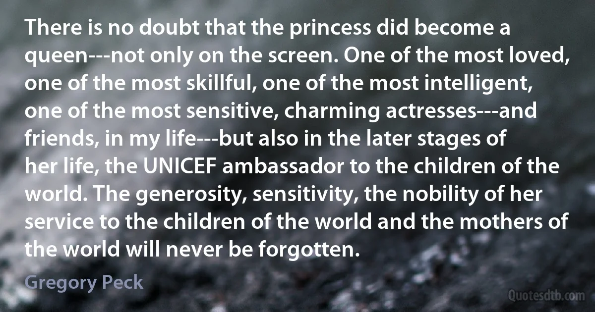 There is no doubt that the princess did become a queen---not only on the screen. One of the most loved, one of the most skillful, one of the most intelligent, one of the most sensitive, charming actresses---and friends, in my life---but also in the later stages of her life, the UNICEF ambassador to the children of the world. The generosity, sensitivity, the nobility of her service to the children of the world and the mothers of the world will never be forgotten. (Gregory Peck)