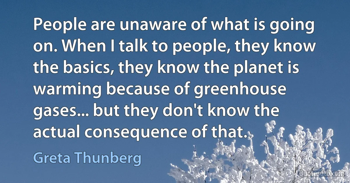 People are unaware of what is going on. When I talk to people, they know the basics, they know the planet is warming because of greenhouse gases... but they don't know the actual consequence of that. (Greta Thunberg)