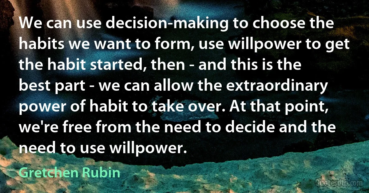 We can use decision-making to choose the habits we want to form, use willpower to get the habit started, then - and this is the best part - we can allow the extraordinary power of habit to take over. At that point, we're free from the need to decide and the need to use willpower. (Gretchen Rubin)