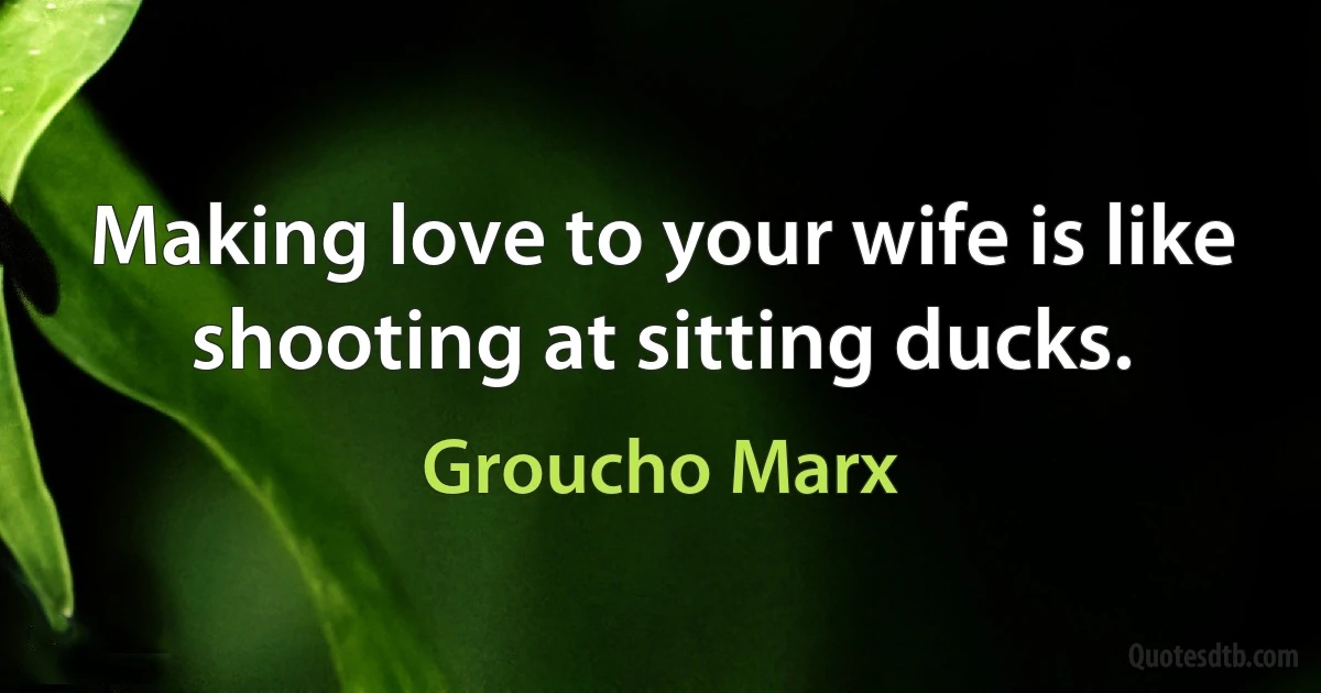 Making love to your wife is like shooting at sitting ducks. (Groucho Marx)