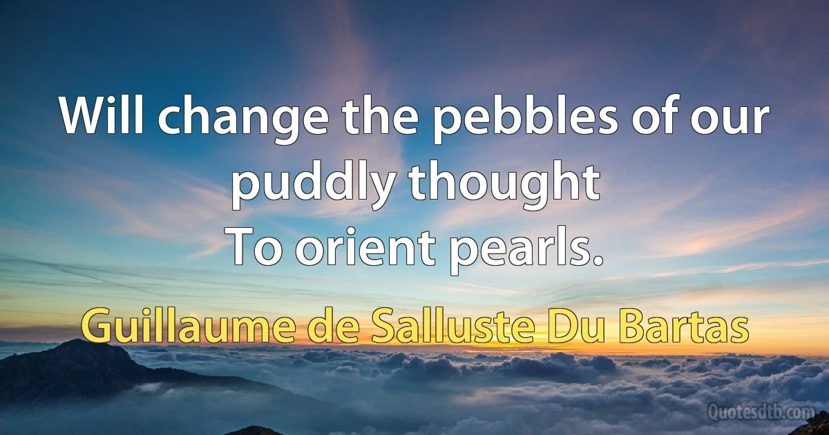 Will change the pebbles of our puddly thought
To orient pearls. (Guillaume de Salluste Du Bartas)