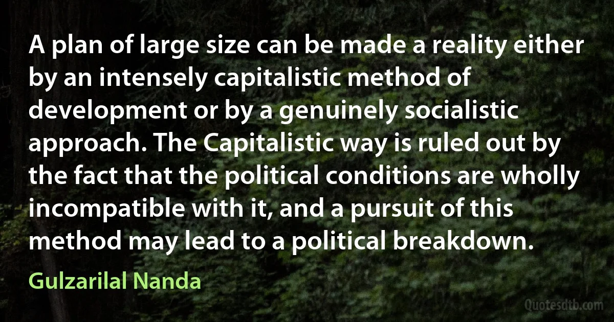 A plan of large size can be made a reality either by an intensely capitalistic method of development or by a genuinely socialistic approach. The Capitalistic way is ruled out by the fact that the political conditions are wholly incompatible with it, and a pursuit of this method may lead to a political breakdown. (Gulzarilal Nanda)