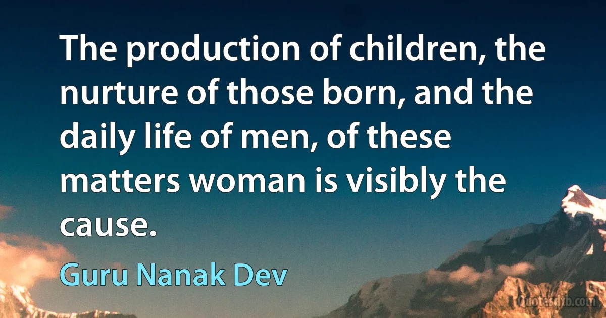 The production of children, the nurture of those born, and the daily life of men, of these matters woman is visibly the cause. (Guru Nanak Dev)