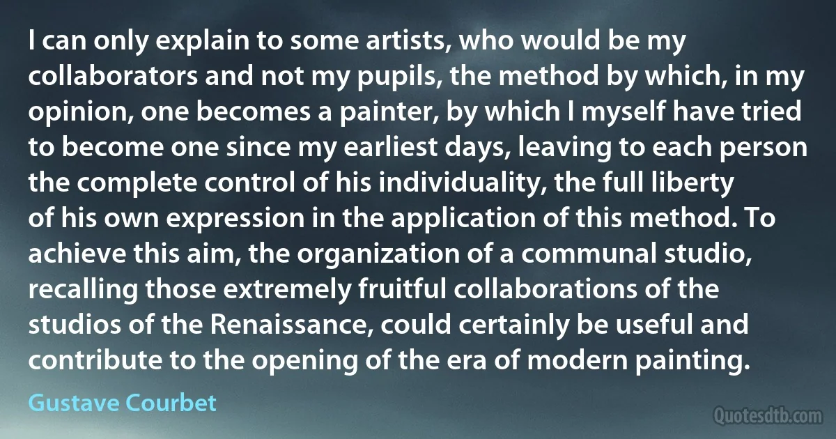 I can only explain to some artists, who would be my collaborators and not my pupils, the method by which, in my opinion, one becomes a painter, by which I myself have tried to become one since my earliest days, leaving to each person the complete control of his individuality, the full liberty of his own expression in the application of this method. To achieve this aim, the organization of a communal studio, recalling those extremely fruitful collaborations of the studios of the Renaissance, could certainly be useful and contribute to the opening of the era of modern painting. (Gustave Courbet)