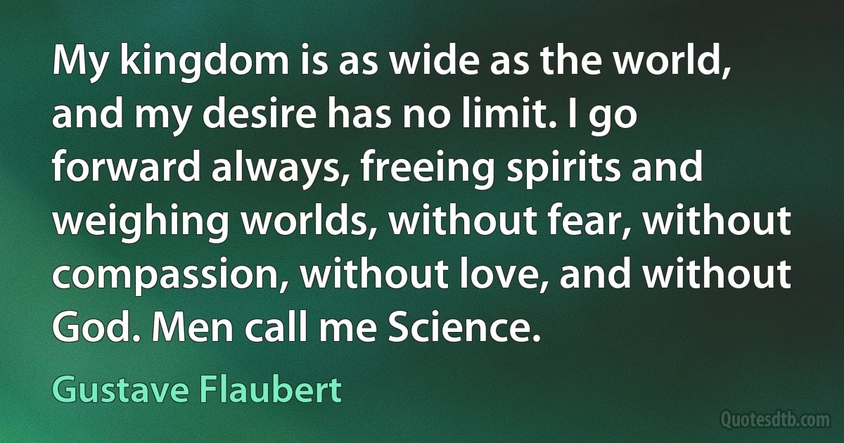 My kingdom is as wide as the world, and my desire has no limit. I go forward always, freeing spirits and weighing worlds, without fear, without compassion, without love, and without God. Men call me Science. (Gustave Flaubert)