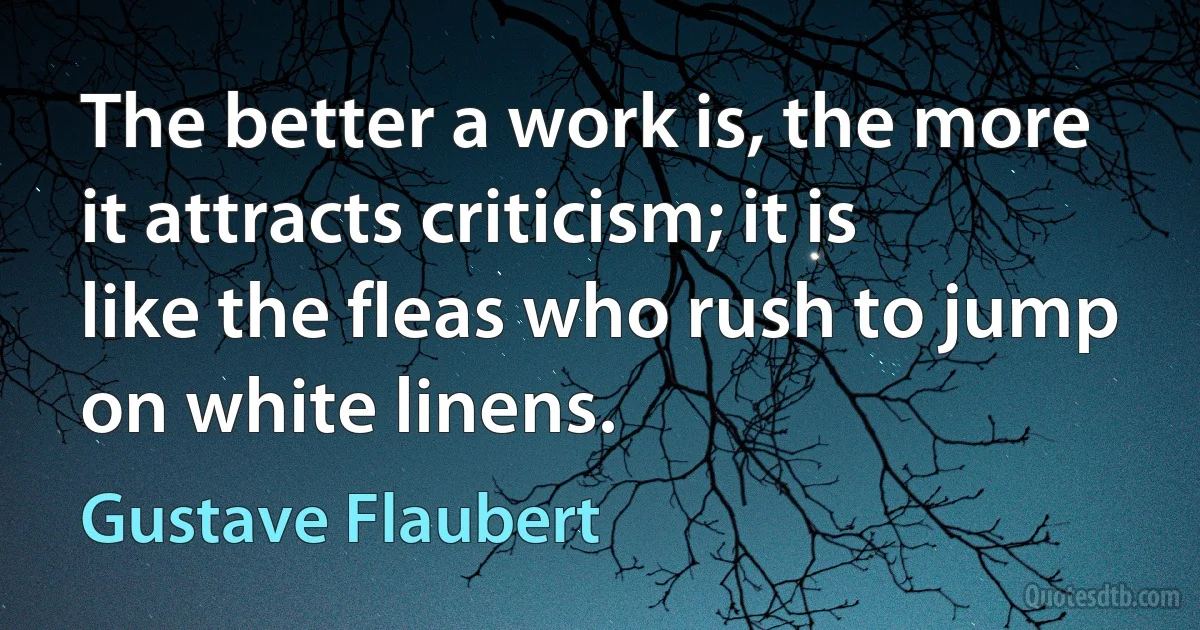 The better a work is, the more it attracts criticism; it is like the fleas who rush to jump on white linens. (Gustave Flaubert)