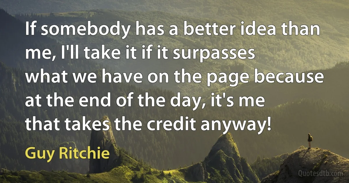 If somebody has a better idea than me, I'll take it if it surpasses what we have on the page because at the end of the day, it's me that takes the credit anyway! (Guy Ritchie)