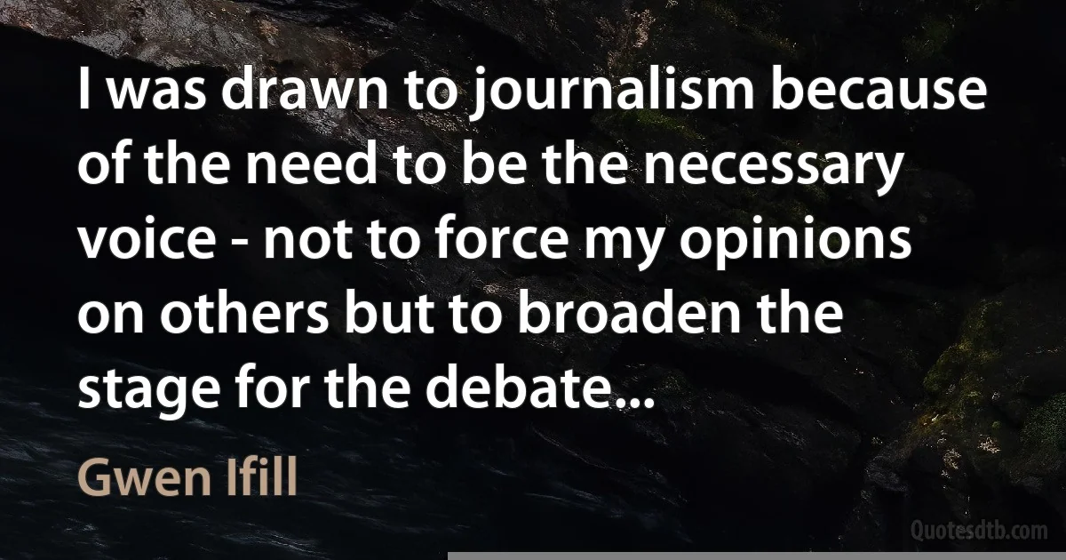 I was drawn to journalism because of the need to be the necessary voice - not to force my opinions on others but to broaden the stage for the debate... (Gwen Ifill)