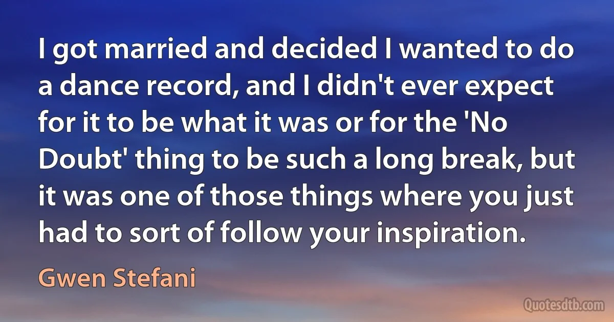 I got married and decided I wanted to do a dance record, and I didn't ever expect for it to be what it was or for the 'No Doubt' thing to be such a long break, but it was one of those things where you just had to sort of follow your inspiration. (Gwen Stefani)