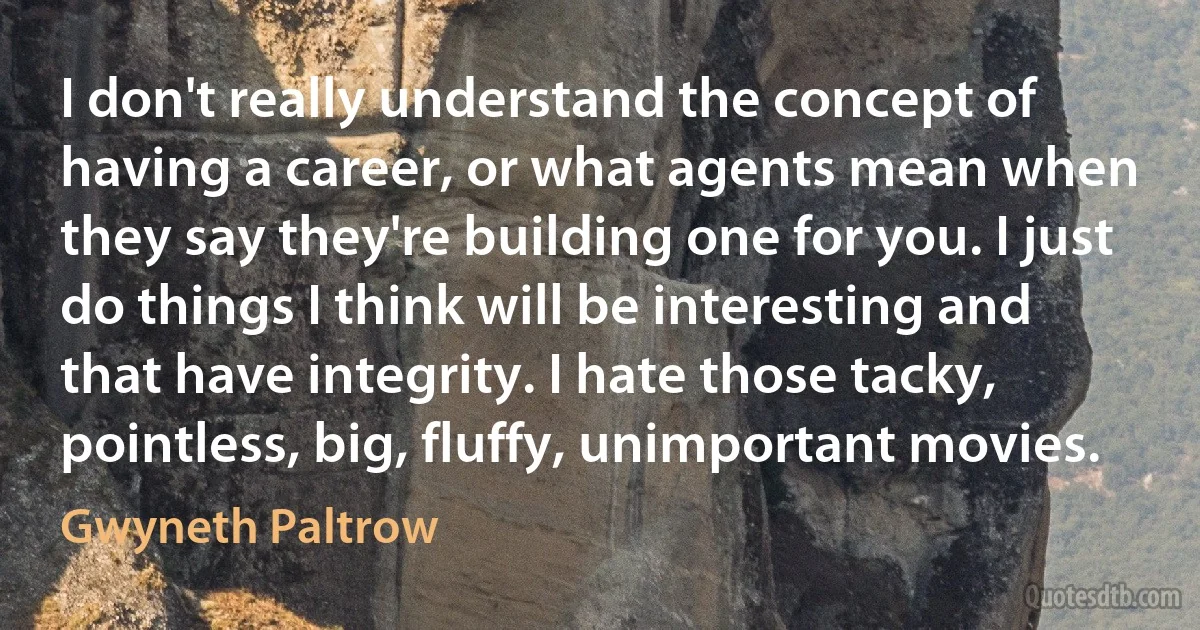 I don't really understand the concept of having a career, or what agents mean when they say they're building one for you. I just do things I think will be interesting and that have integrity. I hate those tacky, pointless, big, fluffy, unimportant movies. (Gwyneth Paltrow)