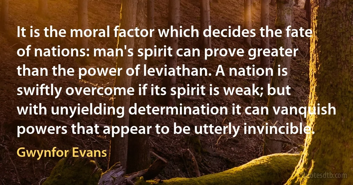 It is the moral factor which decides the fate of nations: man's spirit can prove greater than the power of leviathan. A nation is swiftly overcome if its spirit is weak; but with unyielding determination it can vanquish powers that appear to be utterly invincible. (Gwynfor Evans)