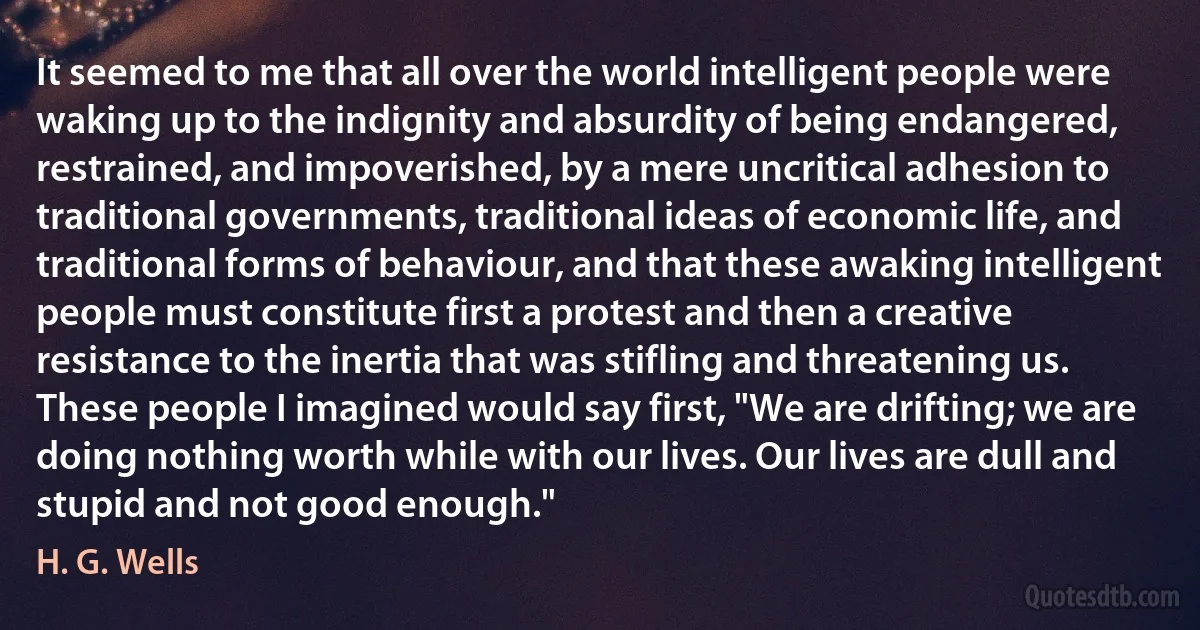 It seemed to me that all over the world intelligent people were waking up to the indignity and absurdity of being endangered, restrained, and impoverished, by a mere uncritical adhesion to traditional governments, traditional ideas of economic life, and traditional forms of behaviour, and that these awaking intelligent people must constitute first a protest and then a creative resistance to the inertia that was stifling and threatening us. These people I imagined would say first, "We are drifting; we are doing nothing worth while with our lives. Our lives are dull and stupid and not good enough." (H. G. Wells)