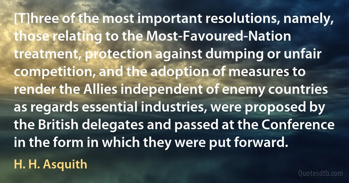 [T]hree of the most important resolutions, namely, those relating to the Most-Favoured-Nation treatment, protection against dumping or unfair competition, and the adoption of measures to render the Allies independent of enemy countries as regards essential industries, were proposed by the British delegates and passed at the Conference in the form in which they were put forward. (H. H. Asquith)