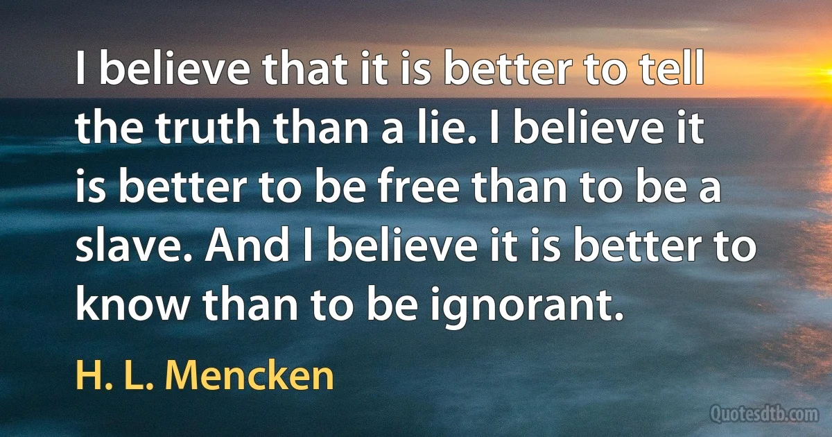 I believe that it is better to tell the truth than a lie. I believe it is better to be free than to be a slave. And I believe it is better to know than to be ignorant. (H. L. Mencken)