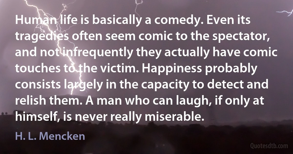 Human life is basically a comedy. Even its tragedies often seem comic to the spectator, and not infrequently they actually have comic touches to the victim. Happiness probably consists largely in the capacity to detect and relish them. A man who can laugh, if only at himself, is never really miserable. (H. L. Mencken)