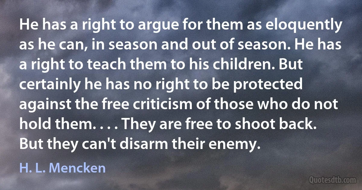 He has a right to argue for them as eloquently as he can, in season and out of season. He has a right to teach them to his children. But certainly he has no right to be protected against the free criticism of those who do not hold them. . . . They are free to shoot back. But they can't disarm their enemy. (H. L. Mencken)