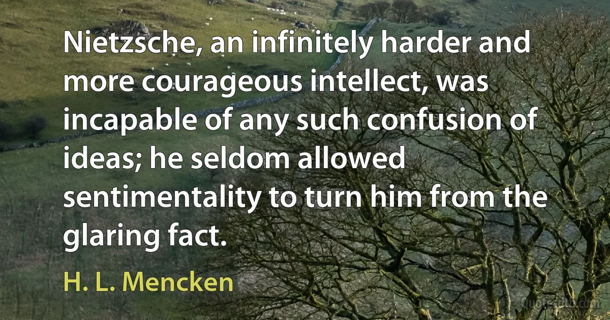 Nietzsche, an infinitely harder and more courageous intellect, was incapable of any such confusion of ideas; he seldom allowed sentimentality to turn him from the glaring fact. (H. L. Mencken)