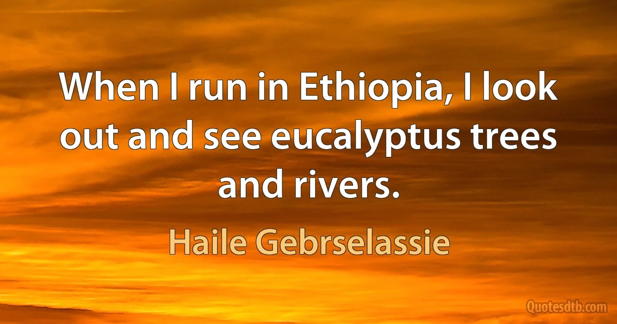 When I run in Ethiopia, I look out and see eucalyptus trees and rivers. (Haile Gebrselassie)