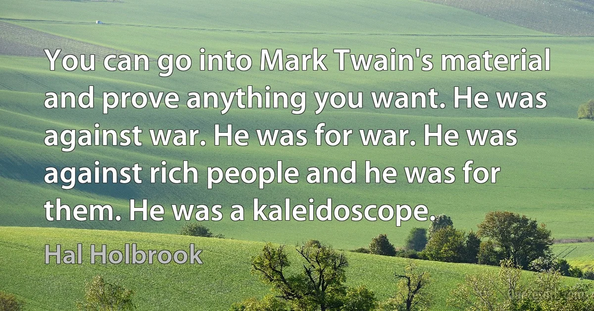 You can go into Mark Twain's material and prove anything you want. He was against war. He was for war. He was against rich people and he was for them. He was a kaleidoscope. (Hal Holbrook)