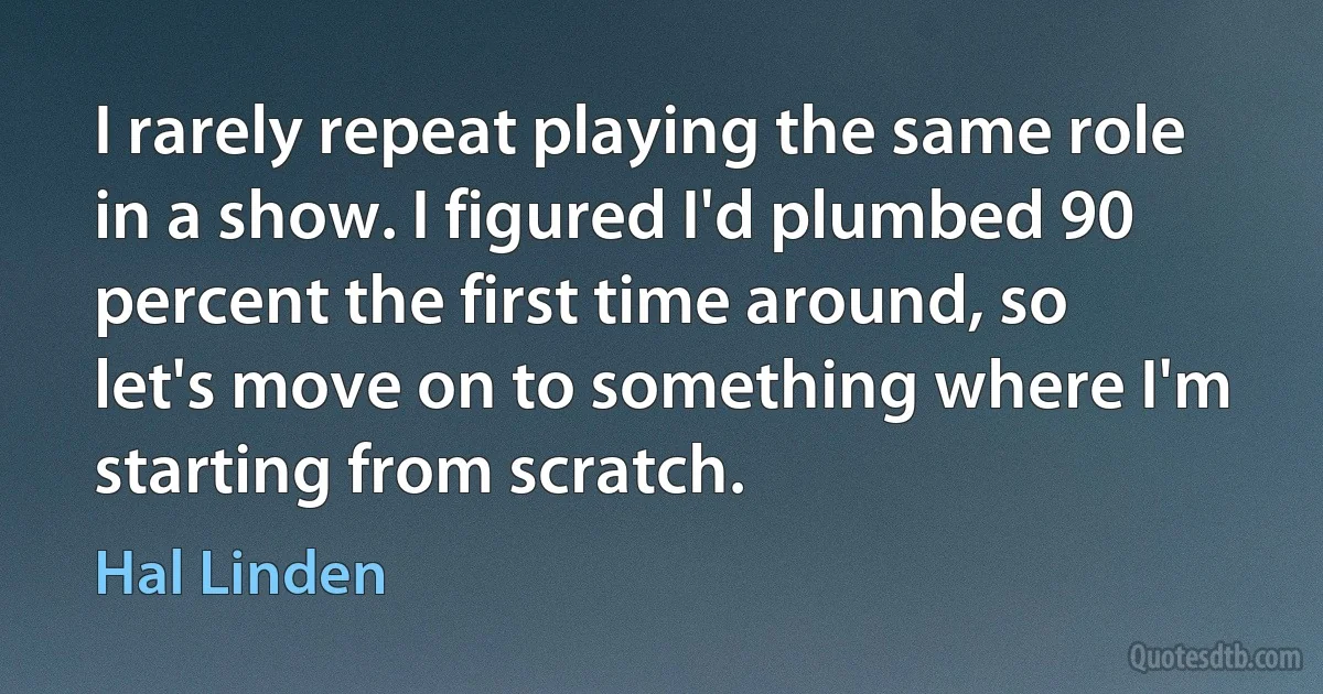 I rarely repeat playing the same role in a show. I figured I'd plumbed 90 percent the first time around, so let's move on to something where I'm starting from scratch. (Hal Linden)