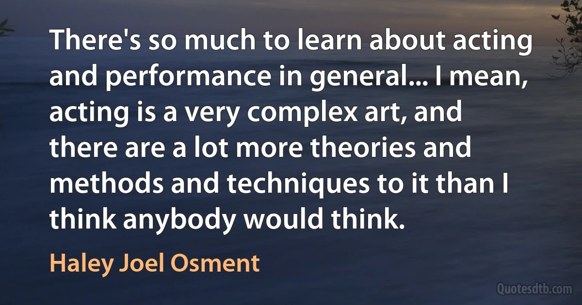 There's so much to learn about acting and performance in general... I mean, acting is a very complex art, and there are a lot more theories and methods and techniques to it than I think anybody would think. (Haley Joel Osment)