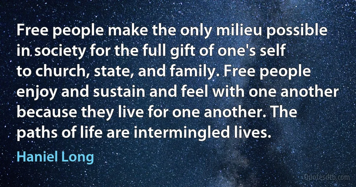 Free people make the only milieu possible in society for the full gift of one's self to church, state, and family. Free people enjoy and sustain and feel with one another because they live for one another. The paths of life are intermingled lives. (Haniel Long)