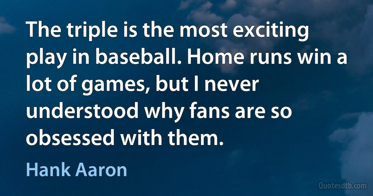 The triple is the most exciting play in baseball. Home runs win a lot of games, but I never understood why fans are so obsessed with them. (Hank Aaron)