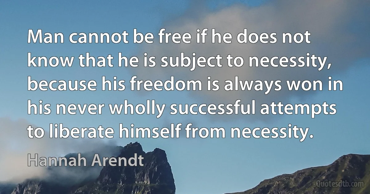 Man cannot be free if he does not know that he is subject to necessity, because his freedom is always won in his never wholly successful attempts to liberate himself from necessity. (Hannah Arendt)