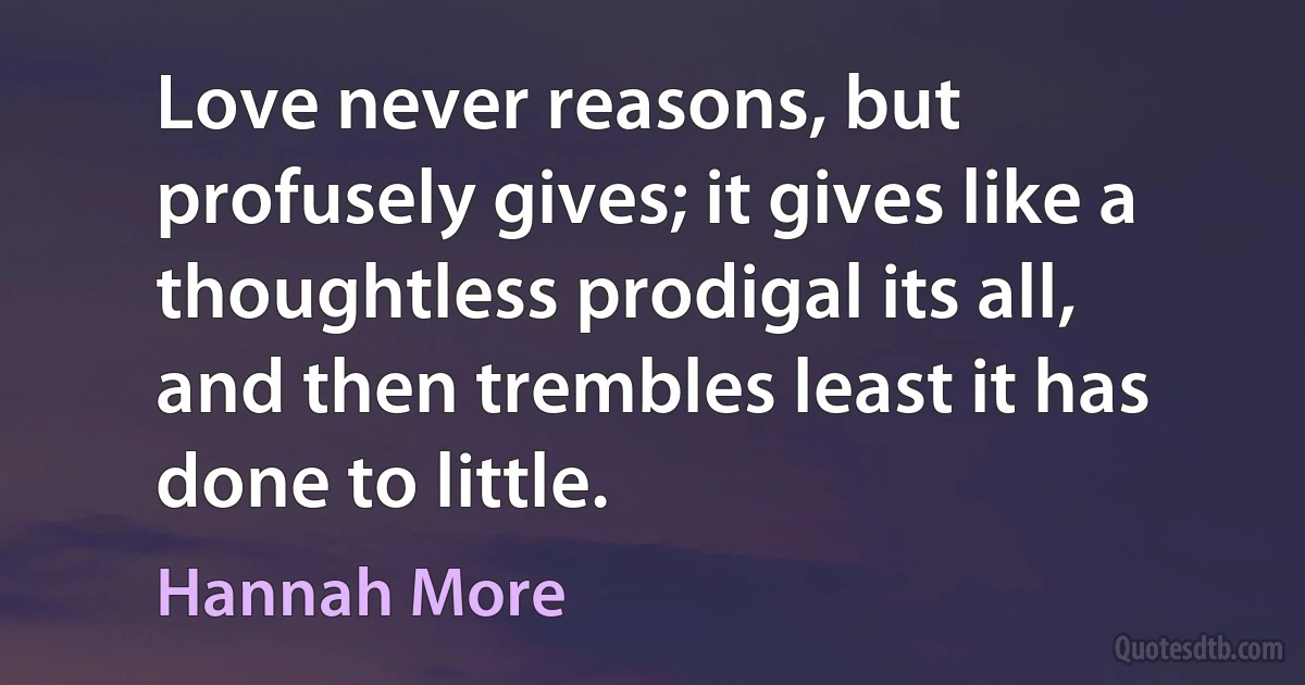 Love never reasons, but profusely gives; it gives like a thoughtless prodigal its all, and then trembles least it has done to little. (Hannah More)