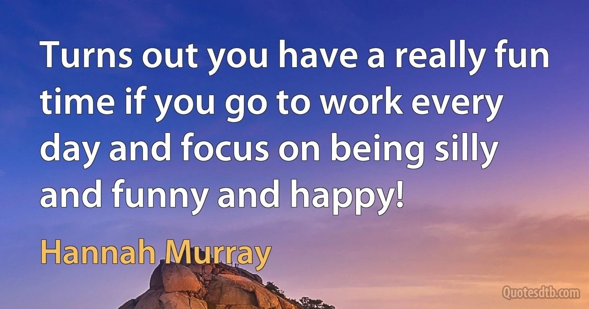 Turns out you have a really fun time if you go to work every day and focus on being silly and funny and happy! (Hannah Murray)