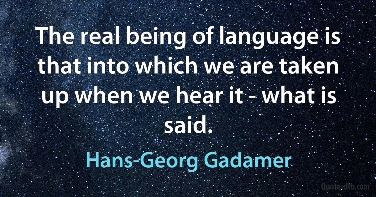 The real being of language is that into which we are taken up when we hear it - what is said. (Hans-Georg Gadamer)