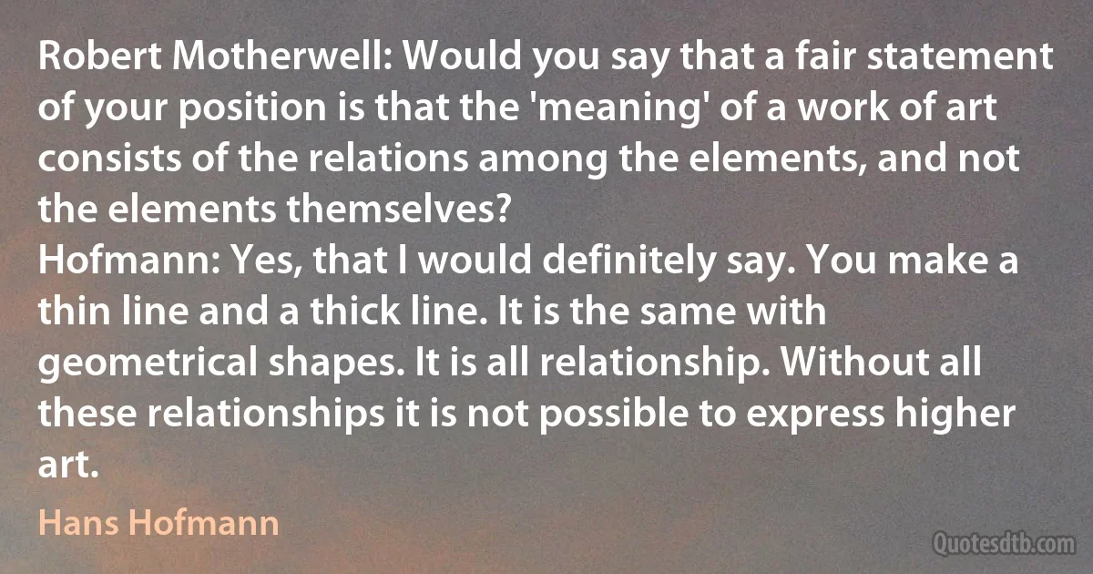 Robert Motherwell: Would you say that a fair statement of your position is that the 'meaning' of a work of art consists of the relations among the elements, and not the elements themselves?
Hofmann: Yes, that I would definitely say. You make a thin line and a thick line. It is the same with geometrical shapes. It is all relationship. Without all these relationships it is not possible to express higher art. (Hans Hofmann)