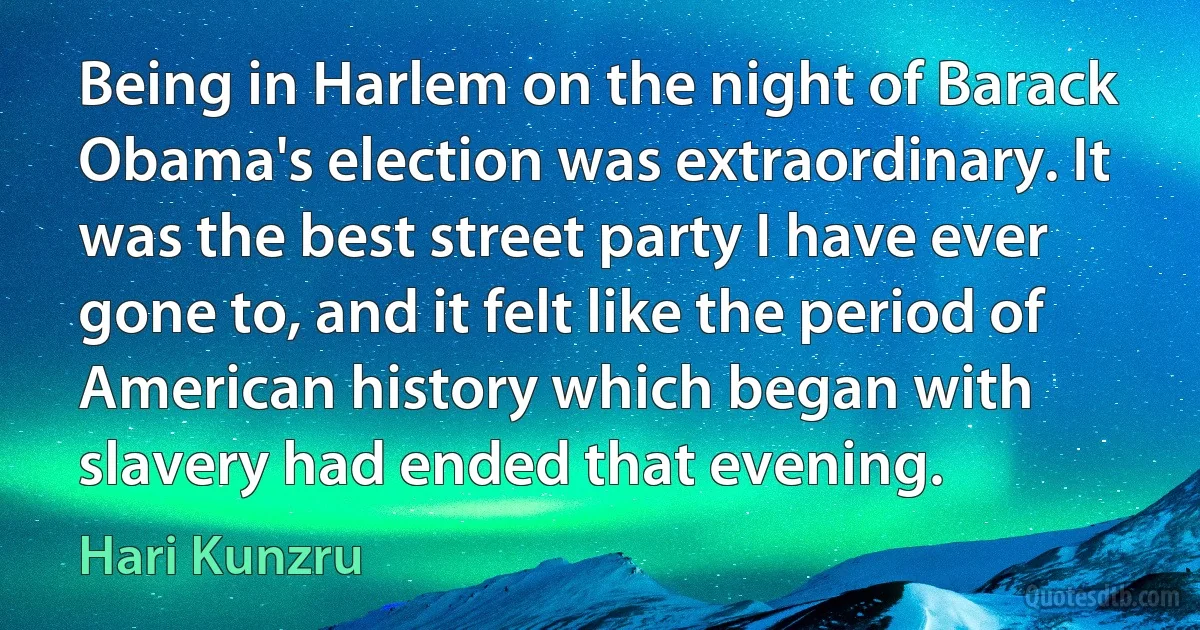 Being in Harlem on the night of Barack Obama's election was extraordinary. It was the best street party I have ever gone to, and it felt like the period of American history which began with slavery had ended that evening. (Hari Kunzru)