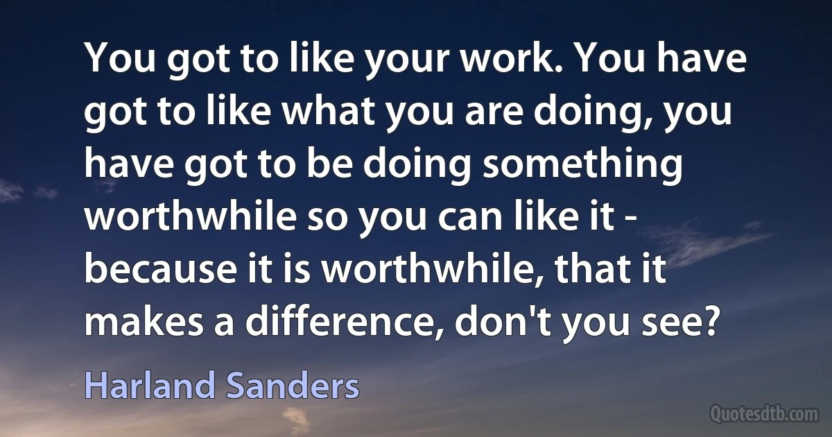 You got to like your work. You have got to like what you are doing, you have got to be doing something worthwhile so you can like it - because it is worthwhile, that it makes a difference, don't you see? (Harland Sanders)