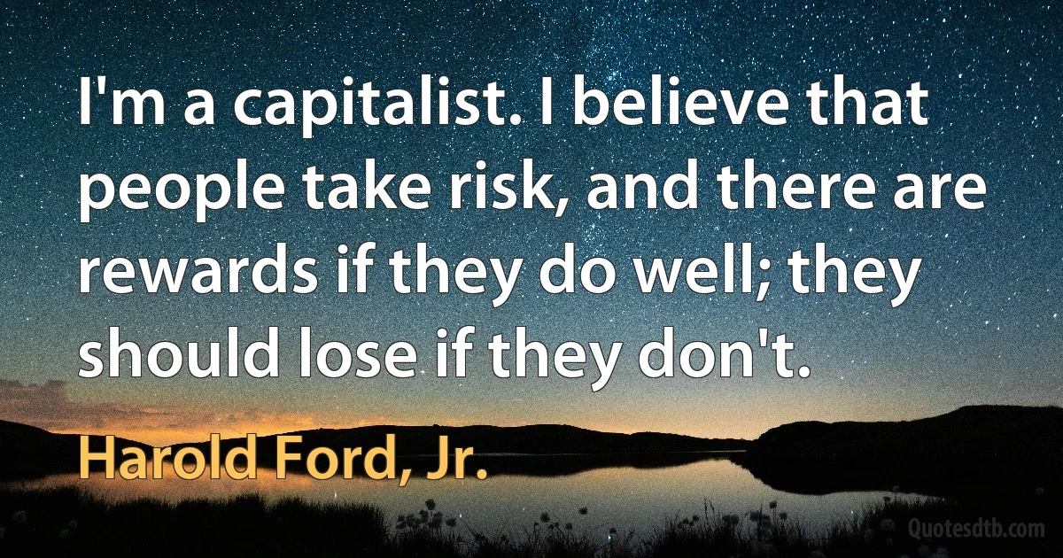 I'm a capitalist. I believe that people take risk, and there are rewards if they do well; they should lose if they don't. (Harold Ford, Jr.)