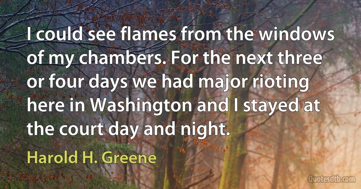 I could see flames from the windows of my chambers. For the next three or four days we had major rioting here in Washington and I stayed at the court day and night. (Harold H. Greene)