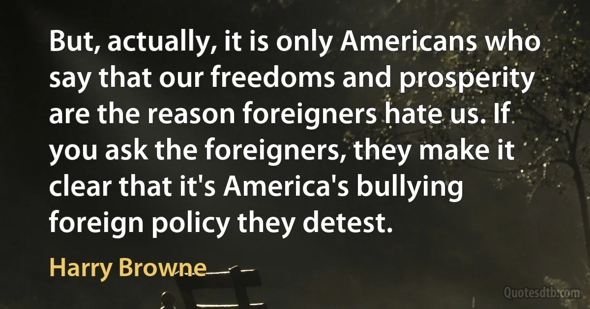 But, actually, it is only Americans who say that our freedoms and prosperity are the reason foreigners hate us. If you ask the foreigners, they make it clear that it's America's bullying foreign policy they detest. (Harry Browne)