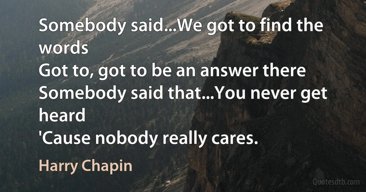 Somebody said...We got to find the words
Got to, got to be an answer there
Somebody said that...You never get heard
'Cause nobody really cares. (Harry Chapin)