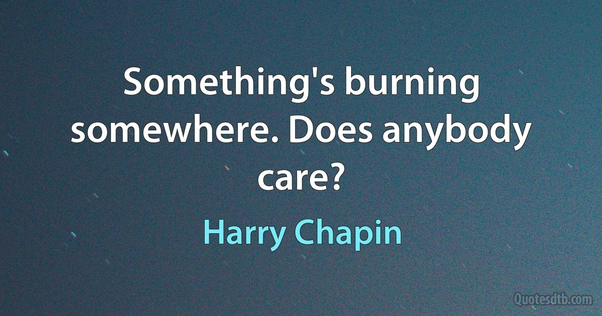 Something's burning somewhere. Does anybody care? (Harry Chapin)