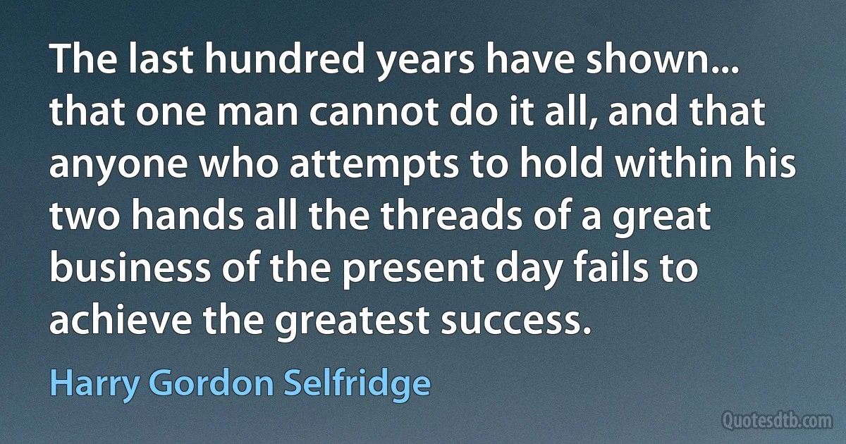 The last hundred years have shown... that one man cannot do it all, and that anyone who attempts to hold within his two hands all the threads of a great business of the present day fails to achieve the greatest success. (Harry Gordon Selfridge)