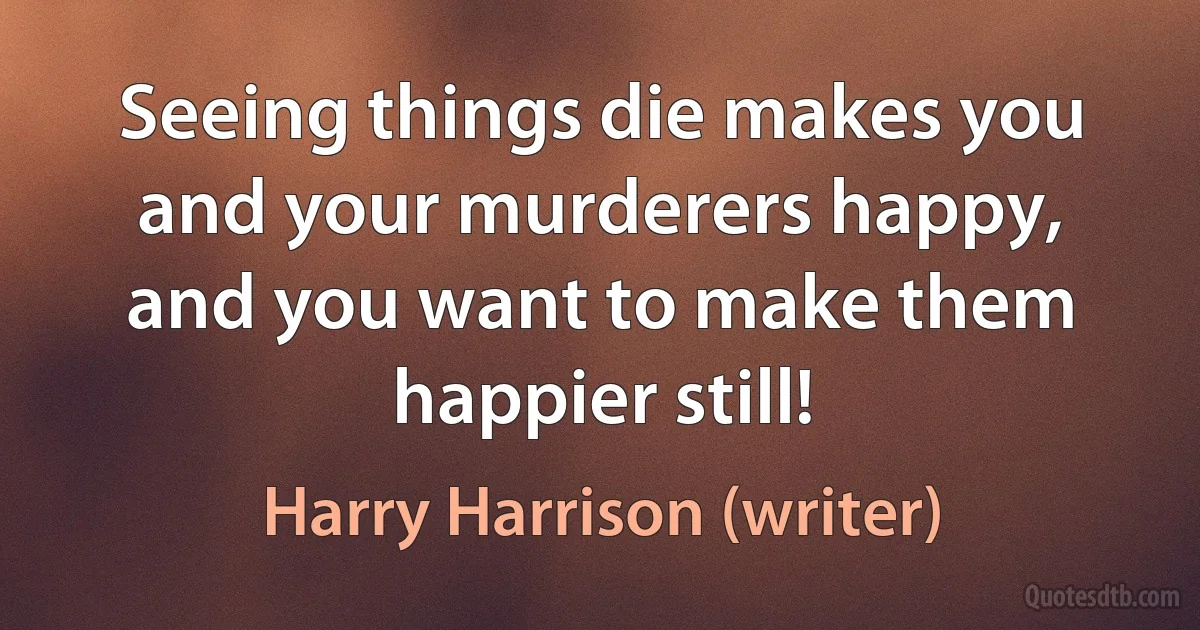 Seeing things die makes you and your murderers happy, and you want to make them happier still! (Harry Harrison (writer))