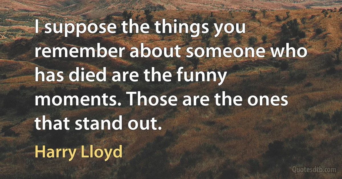 I suppose the things you remember about someone who has died are the funny moments. Those are the ones that stand out. (Harry Lloyd)